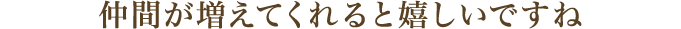 仲間が増えてくれると嬉しいですね